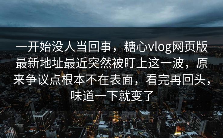 一开始没人当回事，糖心vlog网页版最新地址最近突然被盯上这一波，原来争议点根本不在表面，看完再回头，味道一下就变了