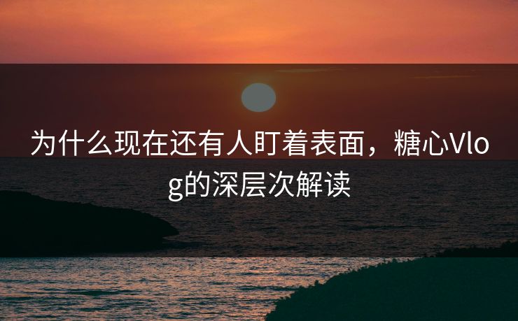 为什么现在还有人盯着表面，糖心Vlog的深层次解读