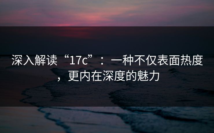 深入解读“17c”：一种不仅表面热度，更内在深度的魅力