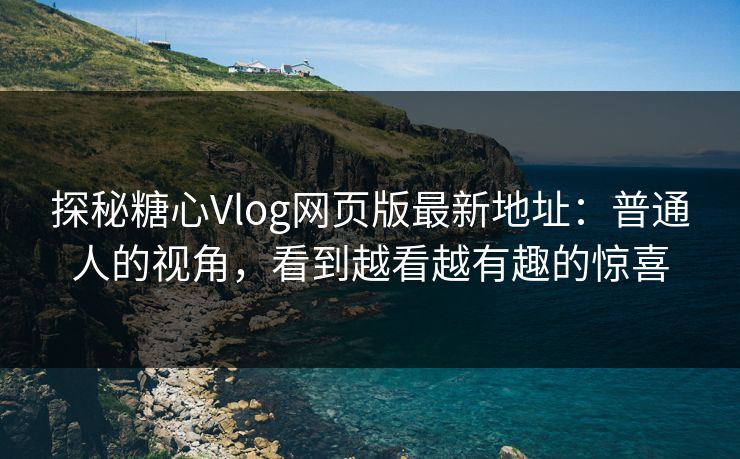 探秘糖心Vlog网页版最新地址：普通人的视角，看到越看越有趣的惊喜
