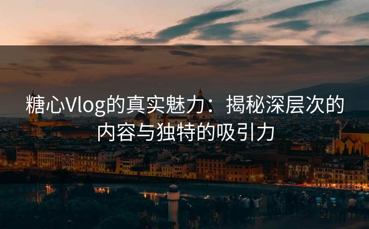 糖心Vlog的真实魅力：揭秘深层次的内容与独特的吸引力