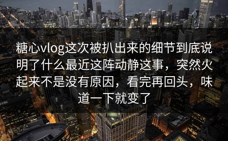 糖心vlog这次被扒出来的细节到底说明了什么最近这阵动静这事，突然火起来不是没有原因，看完再回头，味道一下就变了