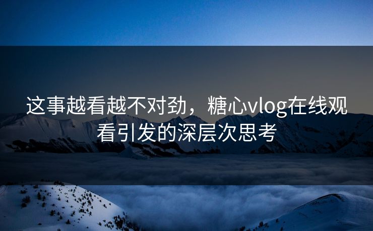 这事越看越不对劲，糖心vlog在线观看引发的深层次思考