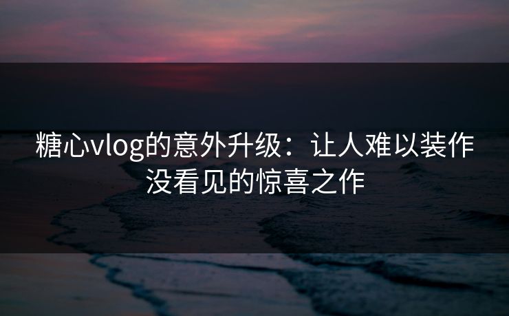 糖心vlog的意外升级：让人难以装作没看见的惊喜之作