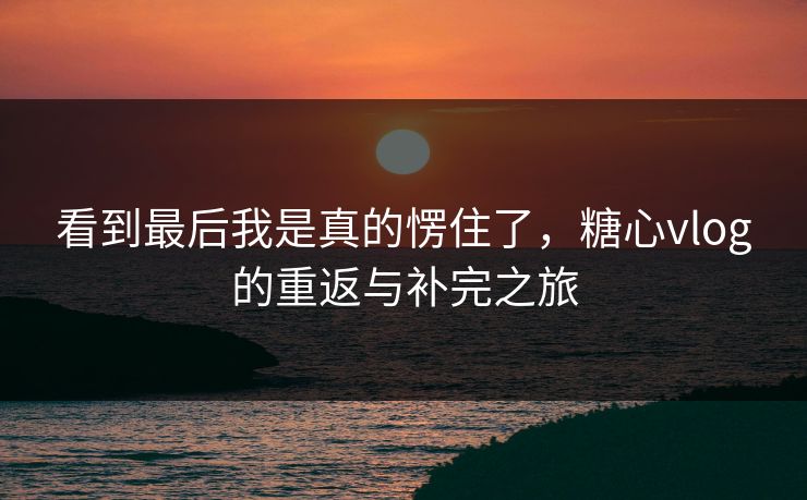 看到最后我是真的愣住了，糖心vlog的重返与补完之旅