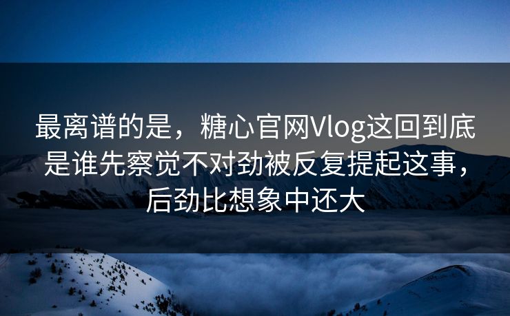 最离谱的是，糖心官网Vlog这回到底是谁先察觉不对劲被反复提起这事，后劲比想象中还大