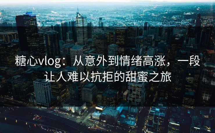 糖心vlog：从意外到情绪高涨，一段让人难以抗拒的甜蜜之旅