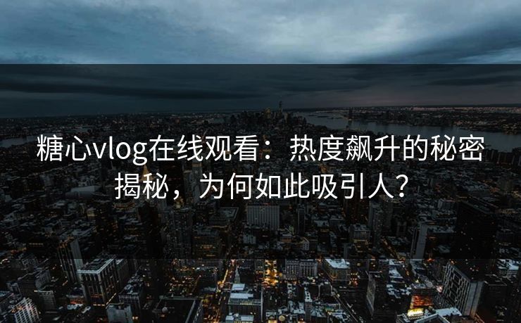 糖心vlog在线观看：热度飙升的秘密揭秘，为何如此吸引人？