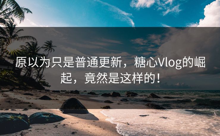 原以为只是普通更新，糖心Vlog的崛起，竟然是这样的！