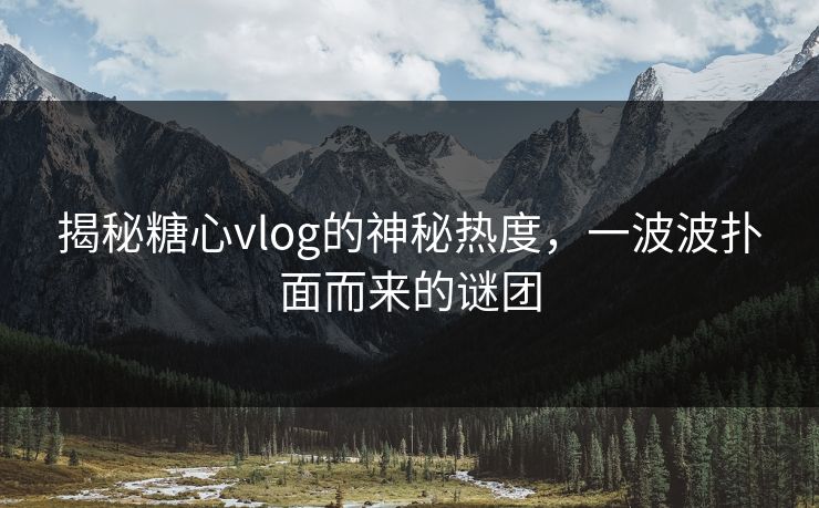 揭秘糖心vlog的神秘热度，一波波扑面而来的谜团