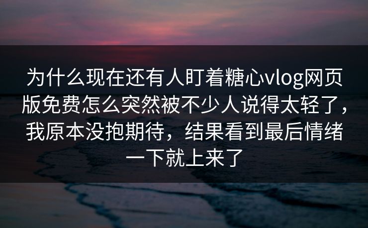 为什么现在还有人盯着糖心vlog网页版免费怎么突然被不少人说得太轻了，我原本没抱期待，结果看到最后情绪一下就上来了