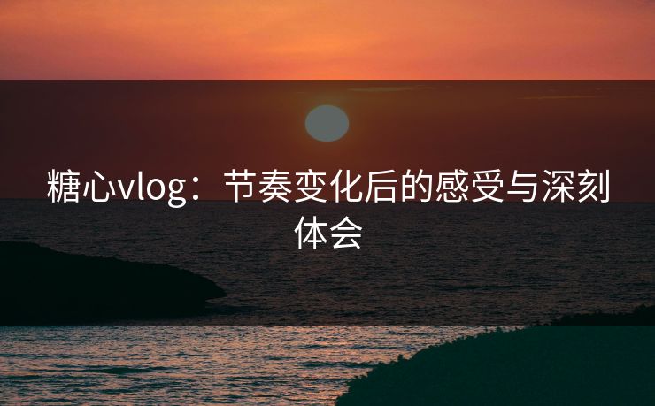 糖心vlog：节奏变化后的感受与深刻体会