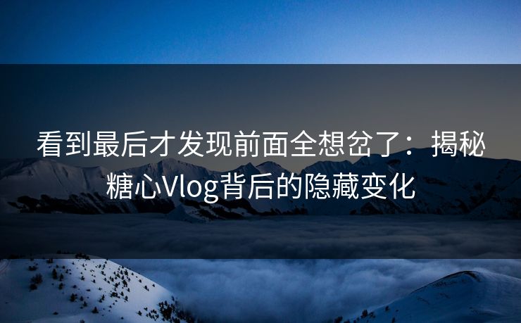 看到最后才发现前面全想岔了：揭秘糖心Vlog背后的隐藏变化