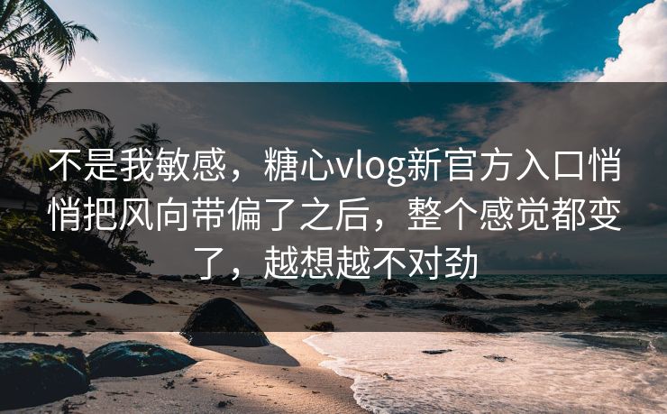 不是我敏感，糖心vlog新官方入口悄悄把风向带偏了之后，整个感觉都变了，越想越不对劲