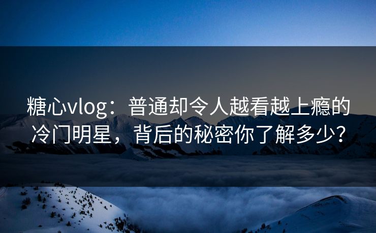 糖心vlog：普通却令人越看越上瘾的冷门明星，背后的秘密你了解多少？