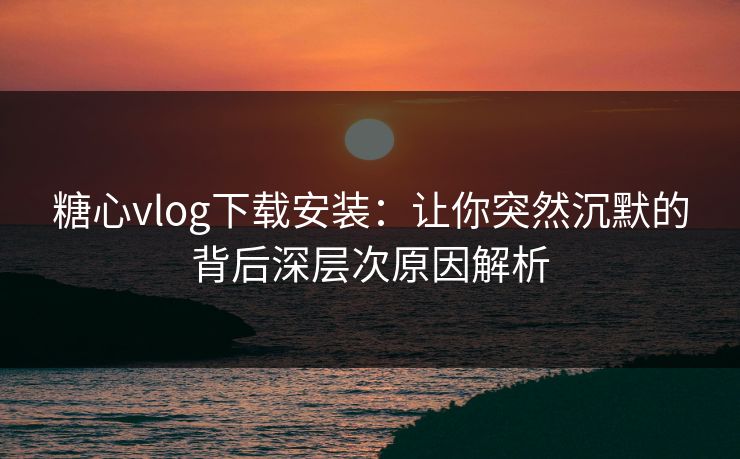 糖心vlog下载安装：让你突然沉默的背后深层次原因解析