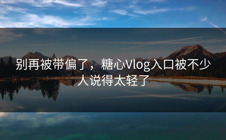 别再被带偏了，糖心Vlog入口被不少人说得太轻了