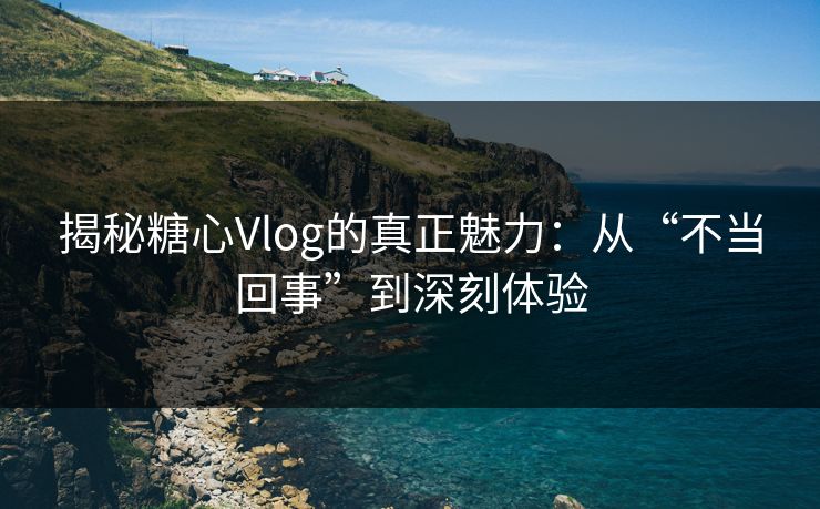 揭秘糖心Vlog的真正魅力：从“不当回事”到深刻体验