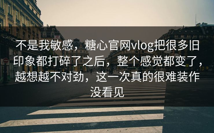 不是我敏感，糖心官网vlog把很多旧印象都打碎了之后，整个感觉都变了，越想越不对劲，这一次真的很难装作没看见