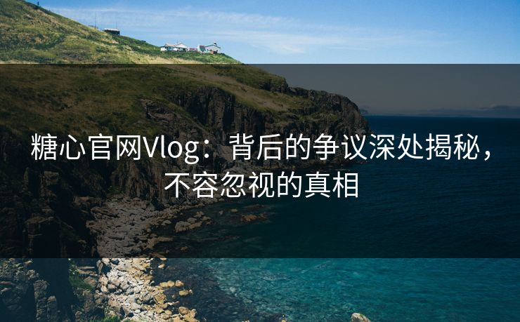糖心官网Vlog：背后的争议深处揭秘，不容忽视的真相
