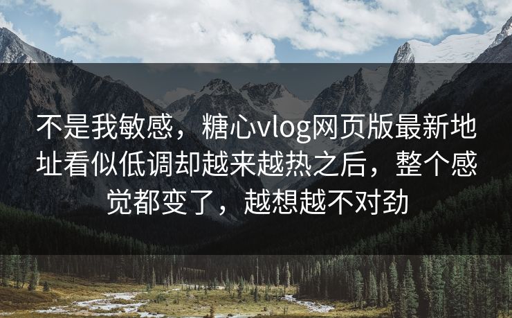 不是我敏感，糖心vlog网页版最新地址看似低调却越来越热之后，整个感觉都变了，越想越不对劲