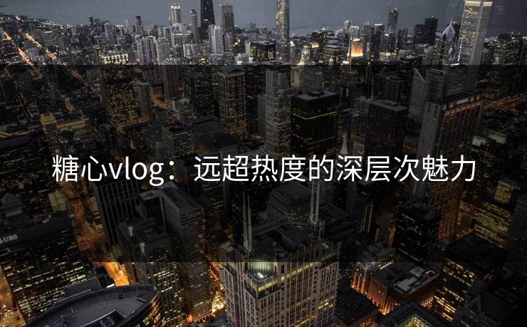 糖心vlog：远超热度的深层次魅力