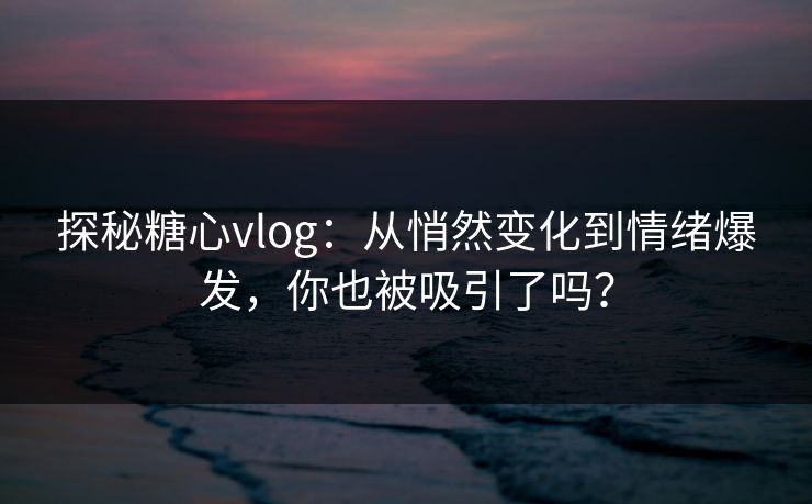 探秘糖心vlog：从悄然变化到情绪爆发，你也被吸引了吗？