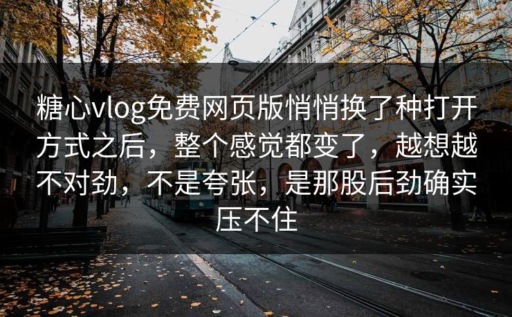 糖心vlog免费网页版悄悄换了种打开方式之后，整个感觉都变了，越想越不对劲，不是夸张，是那股后劲确实压不住