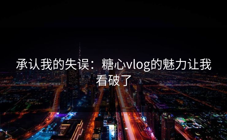 承认我的失误：糖心vlog的魅力让我看破了