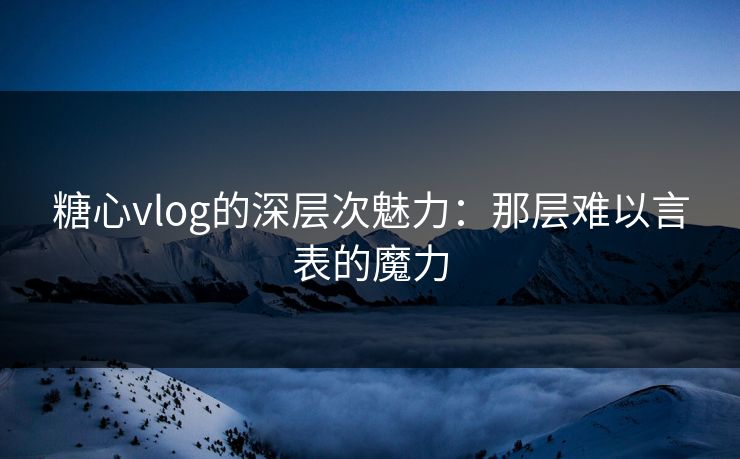 糖心vlog的深层次魅力：那层难以言表的魔力