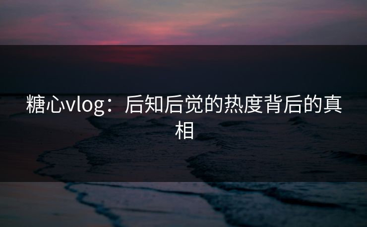糖心vlog：后知后觉的热度背后的真相