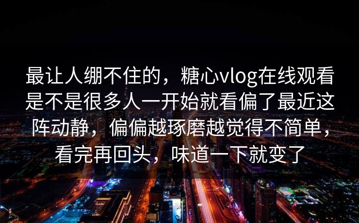 最让人绷不住的，糖心vlog在线观看是不是很多人一开始就看偏了最近这阵动静，偏偏越琢磨越觉得不简单，看完再回头，味道一下就变了