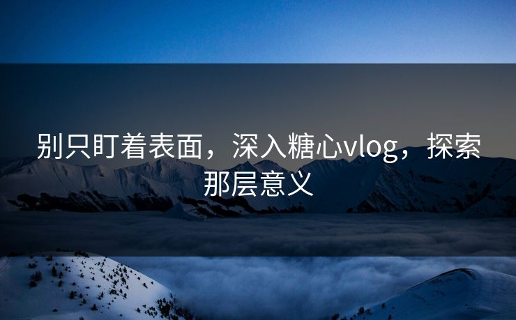 别只盯着表面，深入糖心vlog，探索那层意义