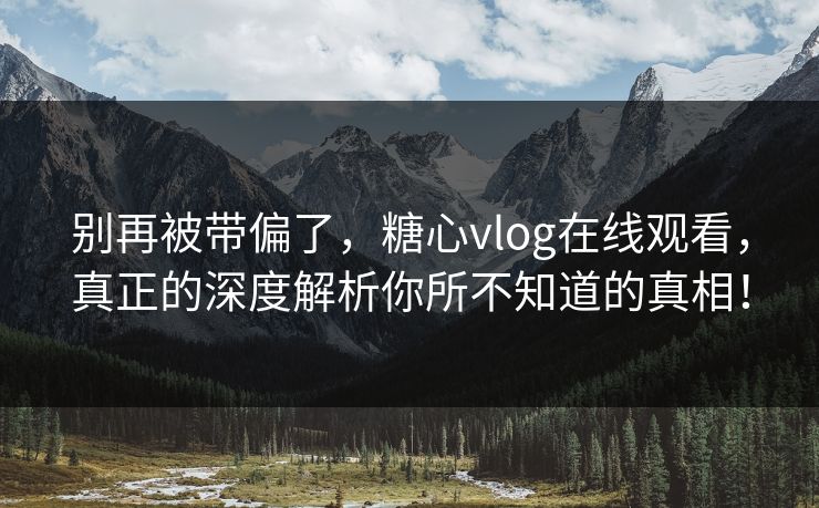 别再被带偏了，糖心vlog在线观看，真正的深度解析你所不知道的真相！