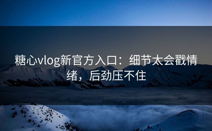 糖心vlog新官方入口：细节太会戳情绪，后劲压不住